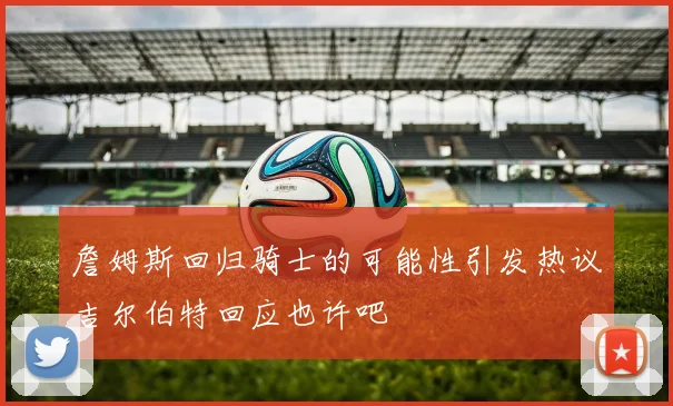 詹姆斯回归骑士的可能性引发热议吉尔伯特回应也许吧