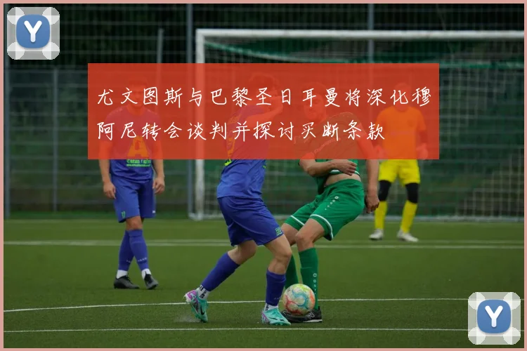 尤文图斯与巴黎圣日耳曼将深化穆阿尼转会谈判并探讨买断条款