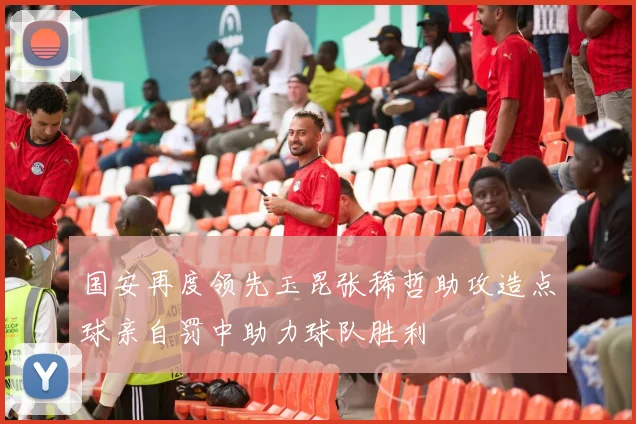 国安再度领先玉昆张稀哲助攻造点球亲自罚中助力球队胜利