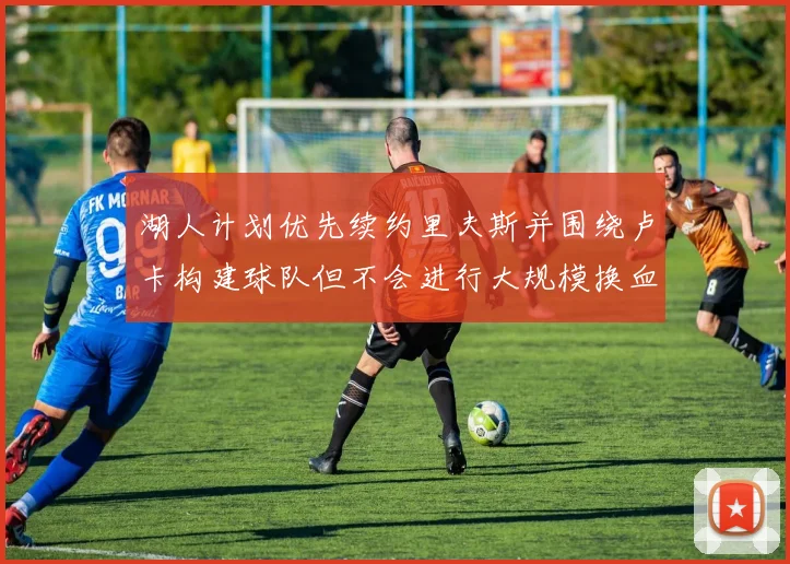 湖人计划优先续约里夫斯并围绕卢卡构建球队但不会进行大规模换血