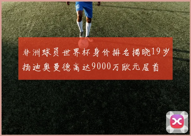 非洲球员世界杯身价排名揭晓19岁扬迪奥曼德高达9000万欧元居首