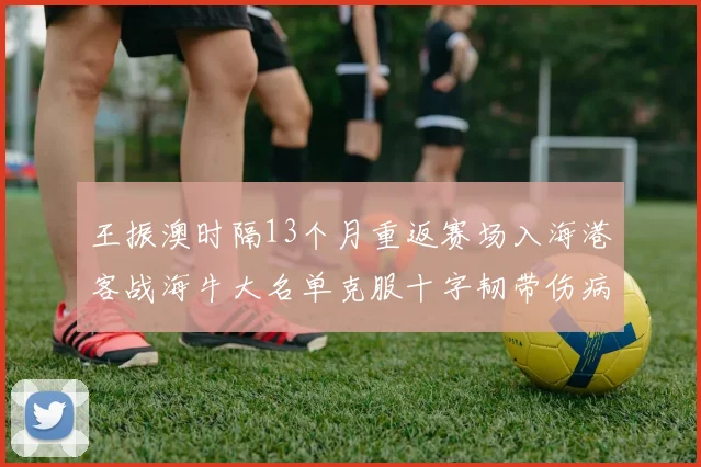 王振澳时隔13个月重返赛场入海港客战海牛大名单克服十字韧带伤病挑战