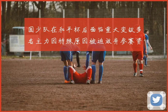 国少队在和平杯后面临重大变故多名主力因特殊原因被迫放弃参赛资格