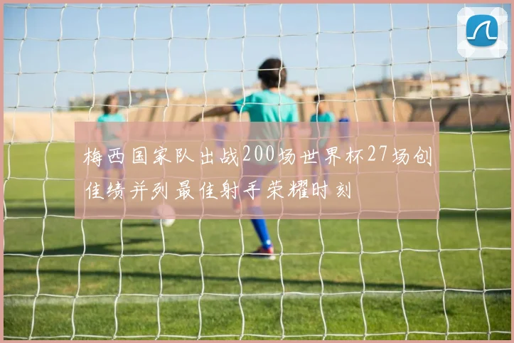 梅西国家队出战200场世界杯27场创佳绩并列最佳射手荣耀时刻