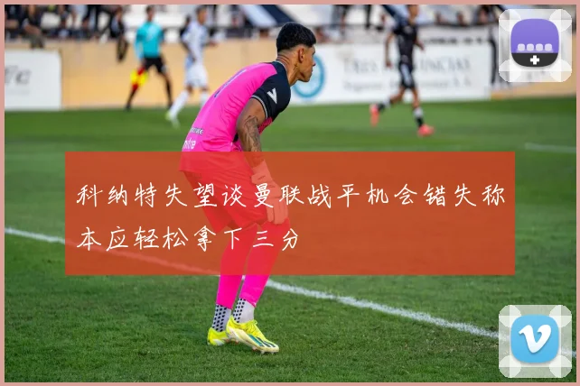 科纳特失望谈曼联战平机会错失称本应轻松拿下三分
