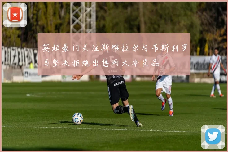 英超豪门关注斯维拉尔与韦斯利罗马坚决拒绝出售两大非卖品