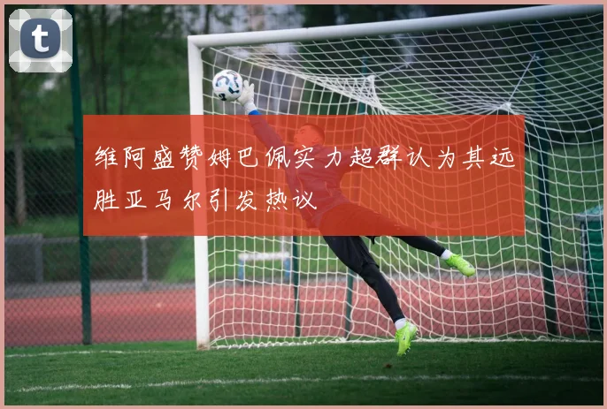 维阿盛赞姆巴佩实力超群认为其远胜亚马尔引发热议