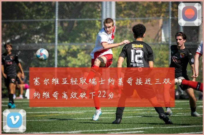 塞尔维亚轻取瑞士约基奇接近三双约维奇高效砍下22分