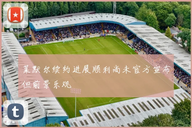 莱默尔续约进展顺利尚未官方宣布但前景乐观