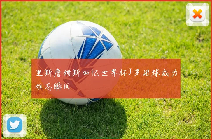 里斯詹姆斯回忆世界杯J罗进球成为难忘瞬间