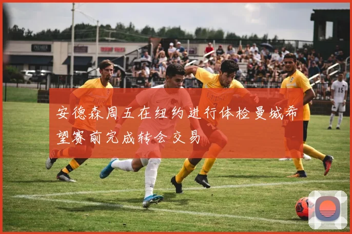 安德森周五在纽约进行体检曼城希望赛前完成转会交易