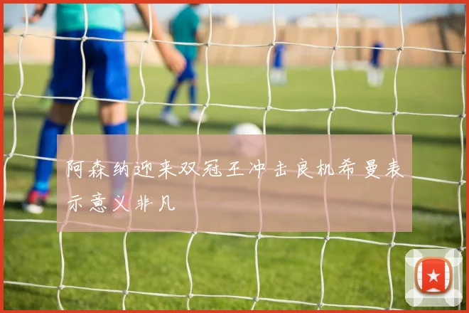 阿森纳迎来双冠王冲击良机希曼表示意义非凡